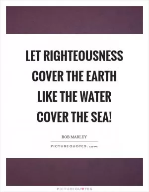 Let righteousness cover the earth like the water cover the sea! Picture Quote #1