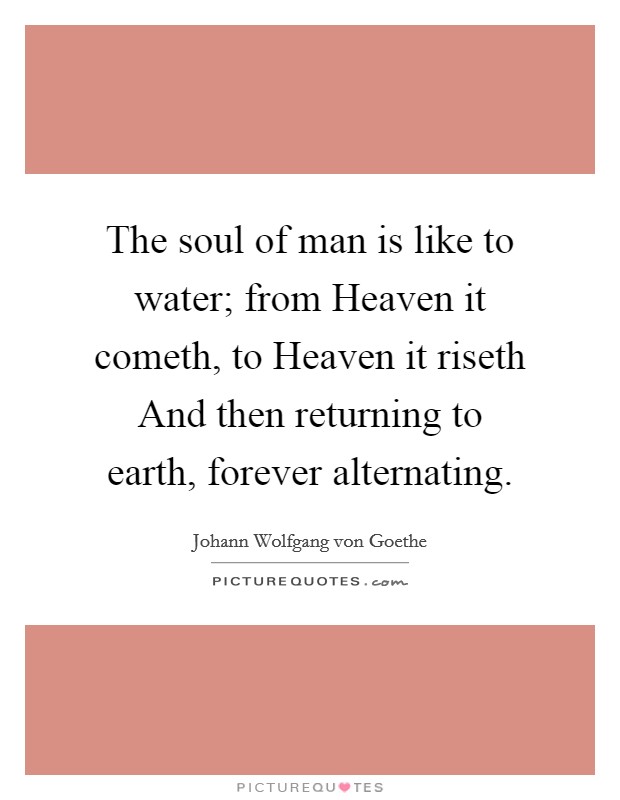 The soul of man is like to water; from Heaven it cometh, to Heaven it riseth And then returning to earth, forever alternating. Picture Quote #1