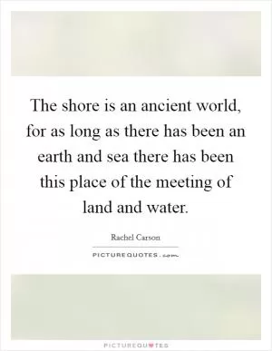 The shore is an ancient world, for as long as there has been an earth and sea there has been this place of the meeting of land and water Picture Quote #1