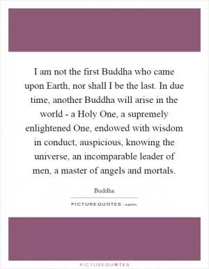 I am not the first Buddha who came upon Earth, nor shall I be the last. In due time, another Buddha will arise in the world - a Holy One, a supremely enlightened One, endowed with wisdom in conduct, auspicious, knowing the universe, an incomparable leader of men, a master of angels and mortals Picture Quote #1