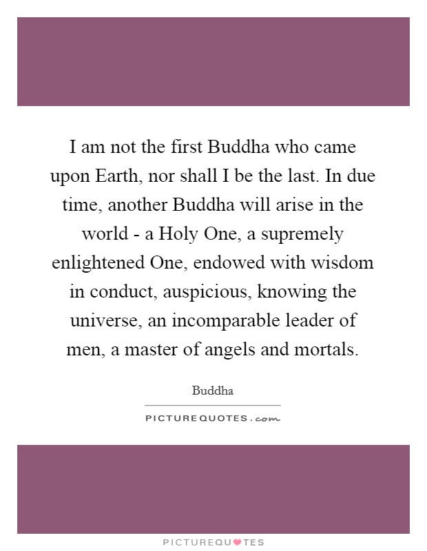 I am not the first Buddha who came upon Earth, nor shall I be the last. In due time, another Buddha will arise in the world - a Holy One, a supremely enlightened One, endowed with wisdom in conduct, auspicious, knowing the universe, an incomparable leader of men, a master of angels and mortals. Picture Quote #1