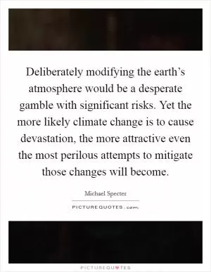 Deliberately modifying the earth’s atmosphere would be a desperate gamble with significant risks. Yet the more likely climate change is to cause devastation, the more attractive even the most perilous attempts to mitigate those changes will become Picture Quote #1