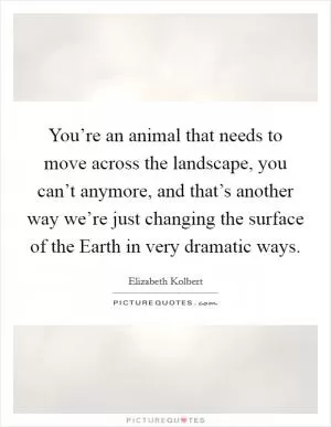 You’re an animal that needs to move across the landscape, you can’t anymore, and that’s another way we’re just changing the surface of the Earth in very dramatic ways Picture Quote #1