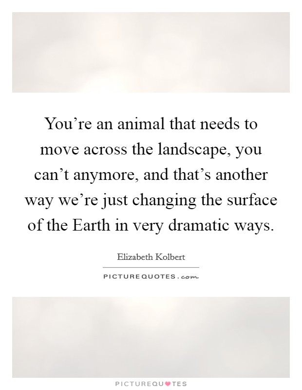 You're an animal that needs to move across the landscape, you can't anymore, and that's another way we're just changing the surface of the Earth in very dramatic ways. Picture Quote #1