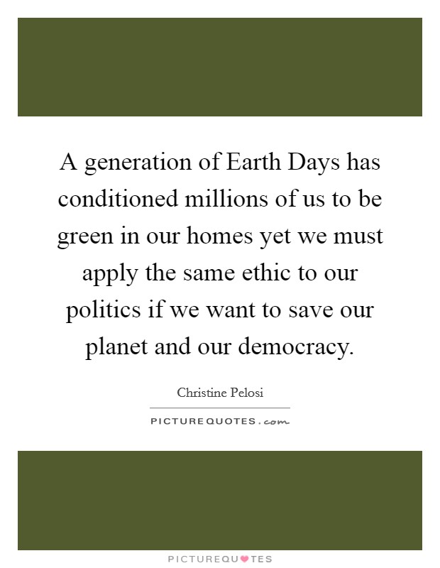 A generation of Earth Days has conditioned millions of us to be green in our homes yet we must apply the same ethic to our politics if we want to save our planet and our democracy. Picture Quote #1