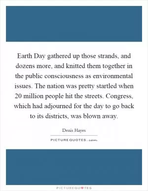 Earth Day gathered up those strands, and dozens more, and knitted them together in the public consciousness as environmental issues. The nation was pretty startled when 20 million people hit the streets. Congress, which had adjourned for the day to go back to its districts, was blown away Picture Quote #1