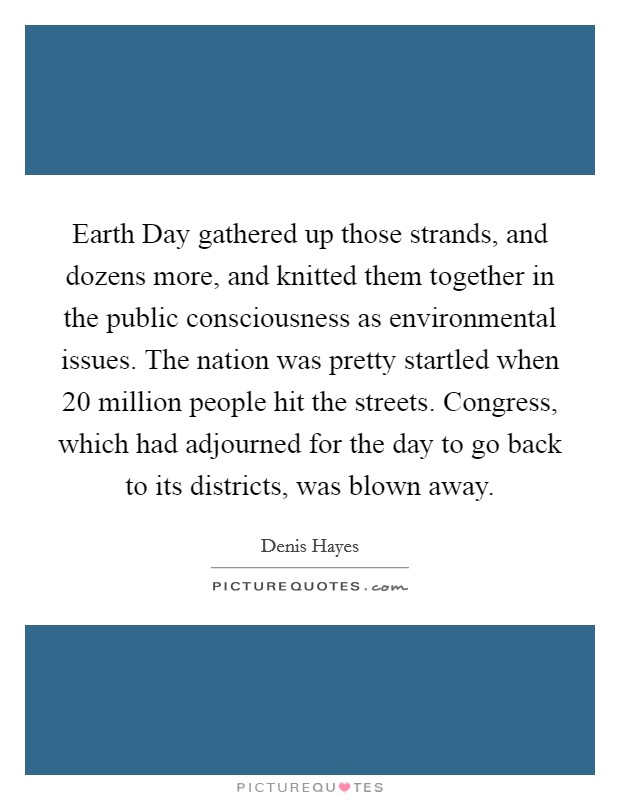 Earth Day gathered up those strands, and dozens more, and knitted them together in the public consciousness as environmental issues. The nation was pretty startled when 20 million people hit the streets. Congress, which had adjourned for the day to go back to its districts, was blown away. Picture Quote #1