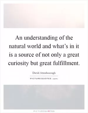 An understanding of the natural world and what’s in it is a source of not only a great curiosity but great fulfillment Picture Quote #1