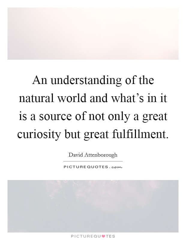 An understanding of the natural world and what's in it is a source of not only a great curiosity but great fulfillment. Picture Quote #1