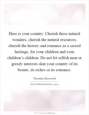 Here is your country. Cherish these natural wonders, cherish the natural resources, cherish the history and romance as a sacred heritage, for your children and your children’s children. Do not let selfish men or greedy interests skin your country of its beauty, its riches or its romance Picture Quote #1