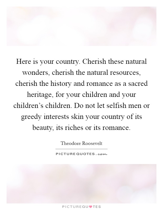 Here is your country. Cherish these natural wonders, cherish the natural resources, cherish the history and romance as a sacred heritage, for your children and your children's children. Do not let selfish men or greedy interests skin your country of its beauty, its riches or its romance. Picture Quote #1