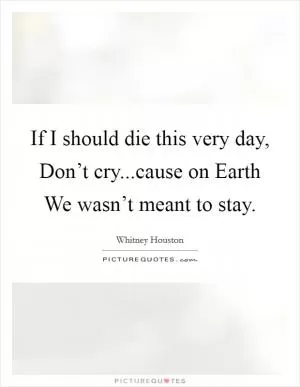 If I should die this very day, Don’t cry...cause on Earth We wasn’t meant to stay Picture Quote #1