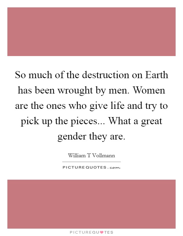 So much of the destruction on Earth has been wrought by men. Women are the ones who give life and try to pick up the pieces... What a great gender they are. Picture Quote #1