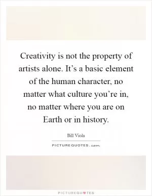 Creativity is not the property of artists alone. It’s a basic element of the human character, no matter what culture you’re in, no matter where you are on Earth or in history Picture Quote #1
