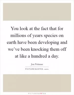 You look at the fact that for millions of years species on earth have been developing and we’ve been knocking them off at like a hundred a day Picture Quote #1
