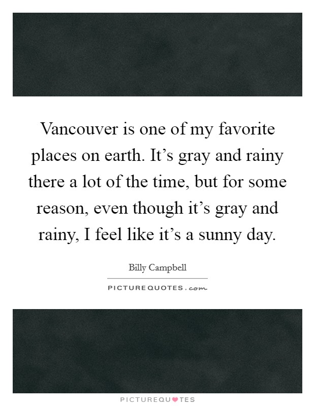 Vancouver is one of my favorite places on earth. It's gray and rainy there a lot of the time, but for some reason, even though it's gray and rainy, I feel like it's a sunny day. Picture Quote #1