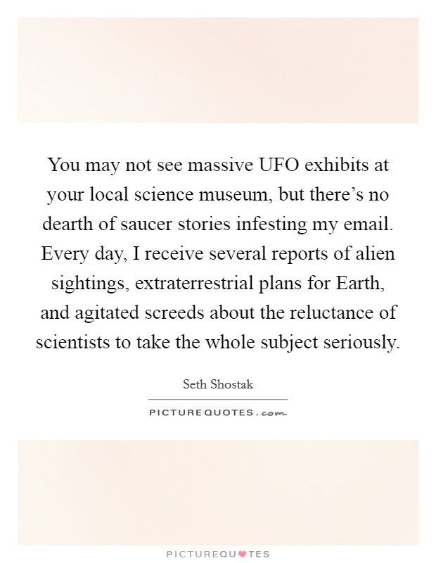 You may not see massive UFO exhibits at your local science museum, but there's no dearth of saucer stories infesting my email. Every day, I receive several reports of alien sightings, extraterrestrial plans for Earth, and agitated screeds about the reluctance of scientists to take the whole subject seriously. Picture Quote #1