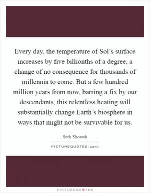Every day, the temperature of Sol’s surface increases by five billionths of a degree, a change of no consequence for thousands of millennia to come. But a few hundred million years from now, barring a fix by our descendants, this relentless heating will substantially change Earth’s biosphere in ways that might not be survivable for us Picture Quote #1