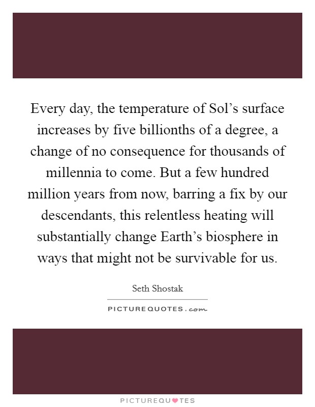 Every day, the temperature of Sol's surface increases by five billionths of a degree, a change of no consequence for thousands of millennia to come. But a few hundred million years from now, barring a fix by our descendants, this relentless heating will substantially change Earth's biosphere in ways that might not be survivable for us. Picture Quote #1