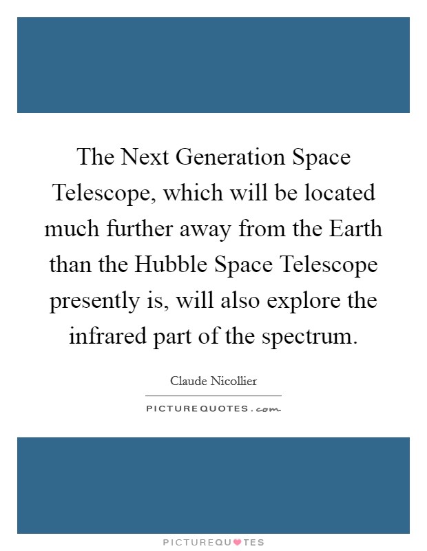 The Next Generation Space Telescope, which will be located much further away from the Earth than the Hubble Space Telescope presently is, will also explore the infrared part of the spectrum. Picture Quote #1