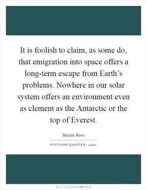 It is foolish to claim, as some do, that emigration into space offers a long-term escape from Earth’s problems. Nowhere in our solar system offers an environment even as clement as the Antarctic or the top of Everest Picture Quote #1