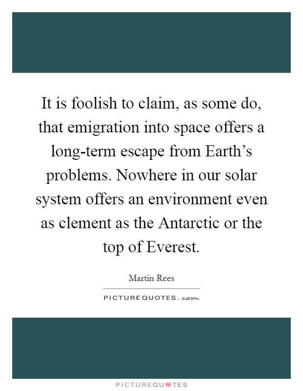 It is foolish to claim, as some do, that emigration into space offers a long-term escape from Earth's problems. Nowhere in our solar system offers an environment even as clement as the Antarctic or the top of Everest. Picture Quote #1
