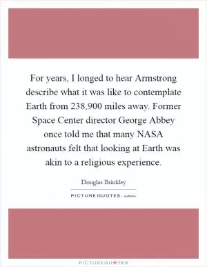 For years, I longed to hear Armstrong describe what it was like to contemplate Earth from 238,900 miles away. Former Space Center director George Abbey once told me that many NASA astronauts felt that looking at Earth was akin to a religious experience Picture Quote #1