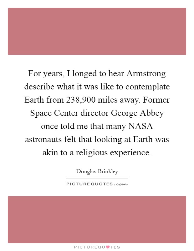 For years, I longed to hear Armstrong describe what it was like to contemplate Earth from 238,900 miles away. Former Space Center director George Abbey once told me that many NASA astronauts felt that looking at Earth was akin to a religious experience. Picture Quote #1