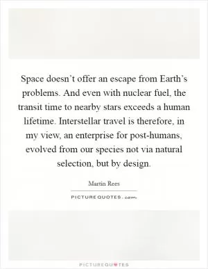 Space doesn’t offer an escape from Earth’s problems. And even with nuclear fuel, the transit time to nearby stars exceeds a human lifetime. Interstellar travel is therefore, in my view, an enterprise for post-humans, evolved from our species not via natural selection, but by design Picture Quote #1