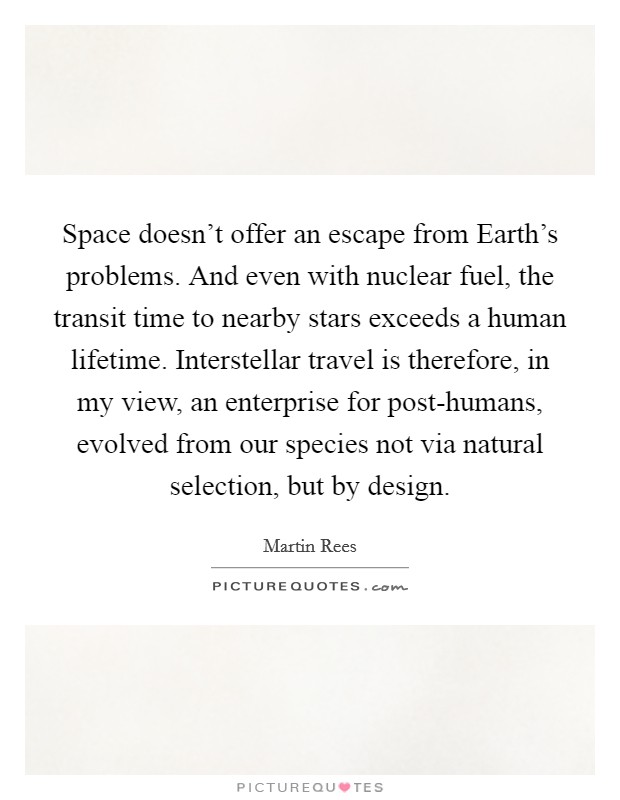 Space doesn't offer an escape from Earth's problems. And even with nuclear fuel, the transit time to nearby stars exceeds a human lifetime. Interstellar travel is therefore, in my view, an enterprise for post-humans, evolved from our species not via natural selection, but by design. Picture Quote #1