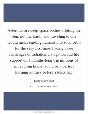Asteroids are deep-space bodies orbiting the Sun, not the Earth, and traveling to one would mean sending humans into solar orbit for the very first time. Facing those challenges of radiation, navigation and life support on a months-long trip millions of miles from home would be a perfect learning journey before a Mars trip Picture Quote #1