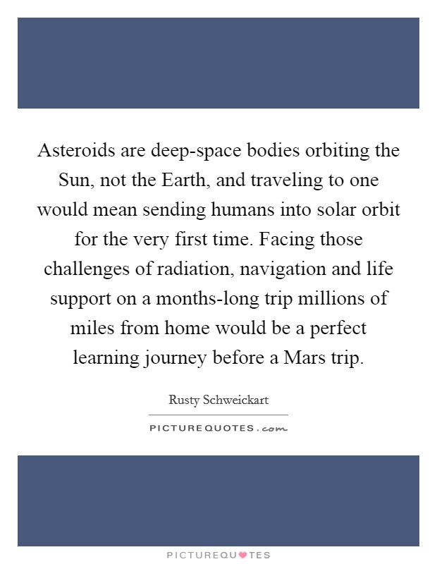 Asteroids are deep-space bodies orbiting the Sun, not the Earth, and traveling to one would mean sending humans into solar orbit for the very first time. Facing those challenges of radiation, navigation and life support on a months-long trip millions of miles from home would be a perfect learning journey before a Mars trip. Picture Quote #1