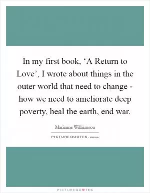 In my first book, ‘A Return to Love’, I wrote about things in the outer world that need to change - how we need to ameliorate deep poverty, heal the earth, end war Picture Quote #1