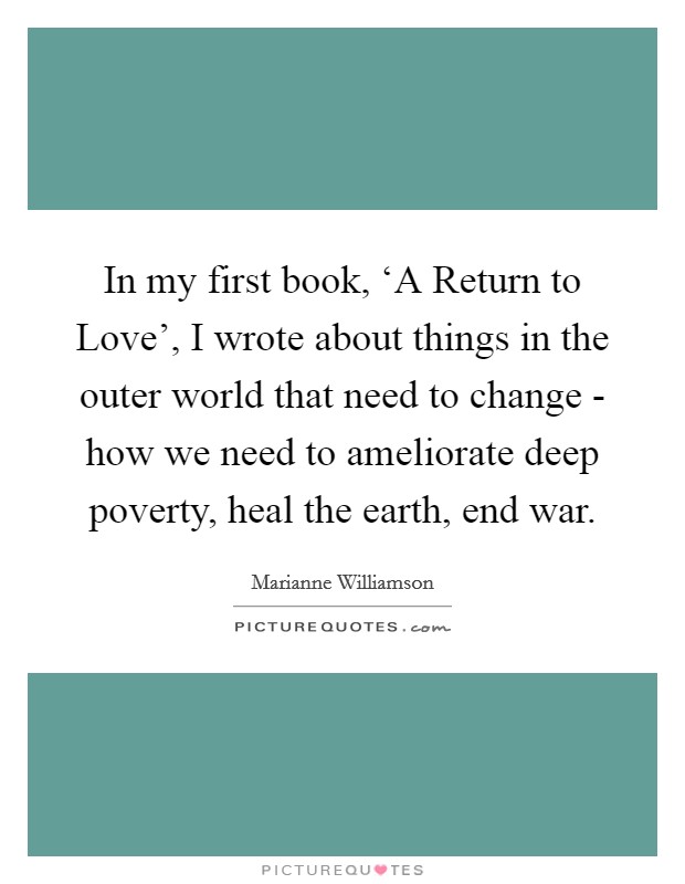 In my first book, ‘A Return to Love', I wrote about things in the outer world that need to change - how we need to ameliorate deep poverty, heal the earth, end war. Picture Quote #1