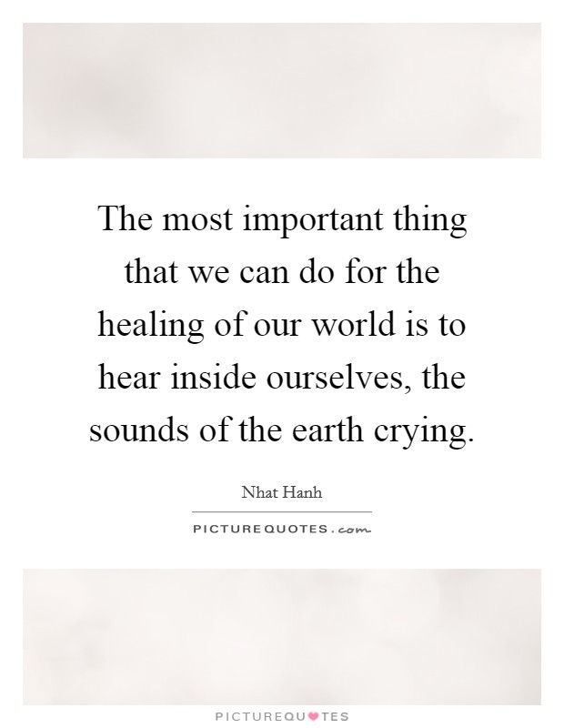 The most important thing that we can do for the healing of our world is to hear inside ourselves, the sounds of the earth crying. Picture Quote #1
