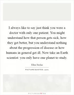 I always like to say just think you were a doctor with only one patient. You might understand how that person gets sick, how they get better, but you understand nothing about the progression of disease or how humans in general get ill. Now take an Earth scientist: you only have one planet to study Picture Quote #1