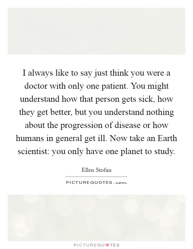 I always like to say just think you were a doctor with only one patient. You might understand how that person gets sick, how they get better, but you understand nothing about the progression of disease or how humans in general get ill. Now take an Earth scientist: you only have one planet to study. Picture Quote #1