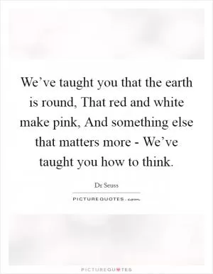 We’ve taught you that the earth is round, That red and white make pink, And something else that matters more - We’ve taught you how to think Picture Quote #1