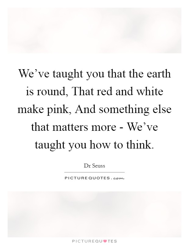 We've taught you that the earth is round, That red and white make pink, And something else that matters more - We've taught you how to think. Picture Quote #1
