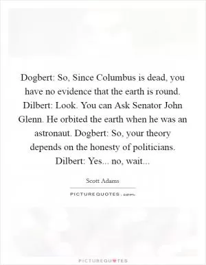 Dogbert: So, Since Columbus is dead, you have no evidence that the earth is round. Dilbert: Look. You can Ask Senator John Glenn. He orbited the earth when he was an astronaut. Dogbert: So, your theory depends on the honesty of politicians. Dilbert: Yes... no, wait Picture Quote #1