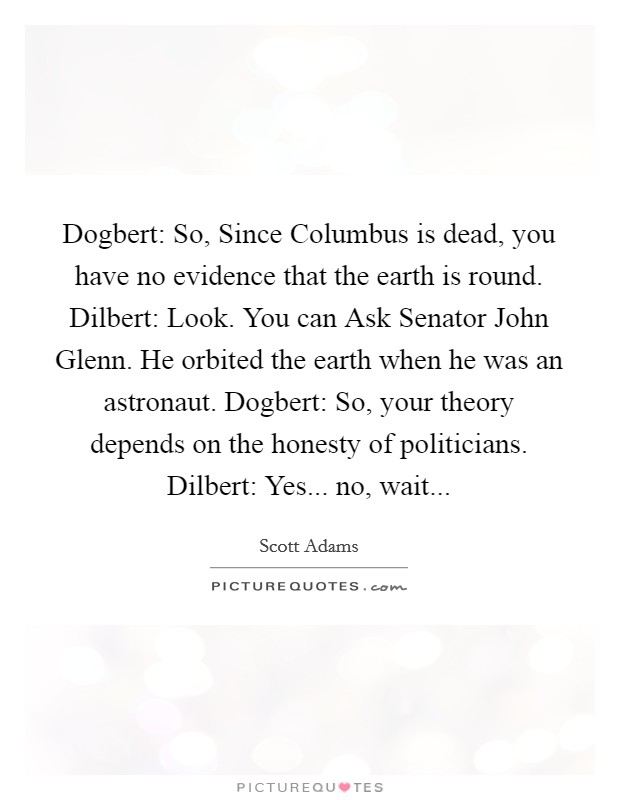 Dogbert: So, Since Columbus is dead, you have no evidence that the earth is round. Dilbert: Look. You can Ask Senator John Glenn. He orbited the earth when he was an astronaut. Dogbert: So, your theory depends on the honesty of politicians. Dilbert: Yes... no, wait... Picture Quote #1