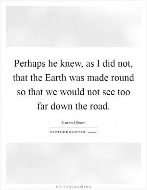 Perhaps he knew, as I did not, that the Earth was made round so that we would not see too far down the road Picture Quote #1