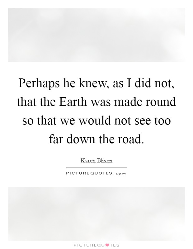 Perhaps he knew, as I did not, that the Earth was made round so that we would not see too far down the road. Picture Quote #1