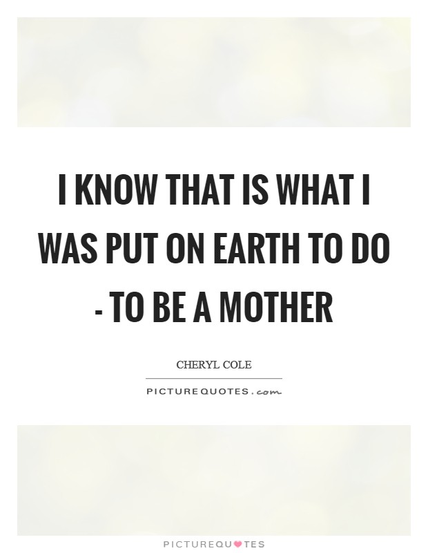 I know that is what I was put on Earth to do - to be a mother Picture Quote #1