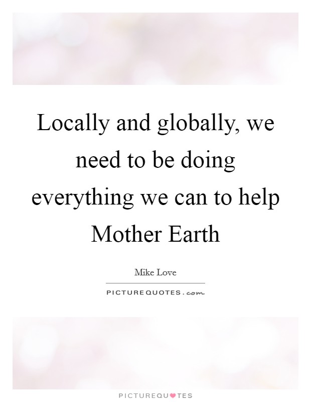 Locally and globally, we need to be doing everything we can to help Mother Earth Picture Quote #1
