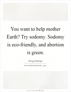 You want to help mother Earth? Try sodomy. Sodomy is eco-friendly, and abortion is green Picture Quote #1
