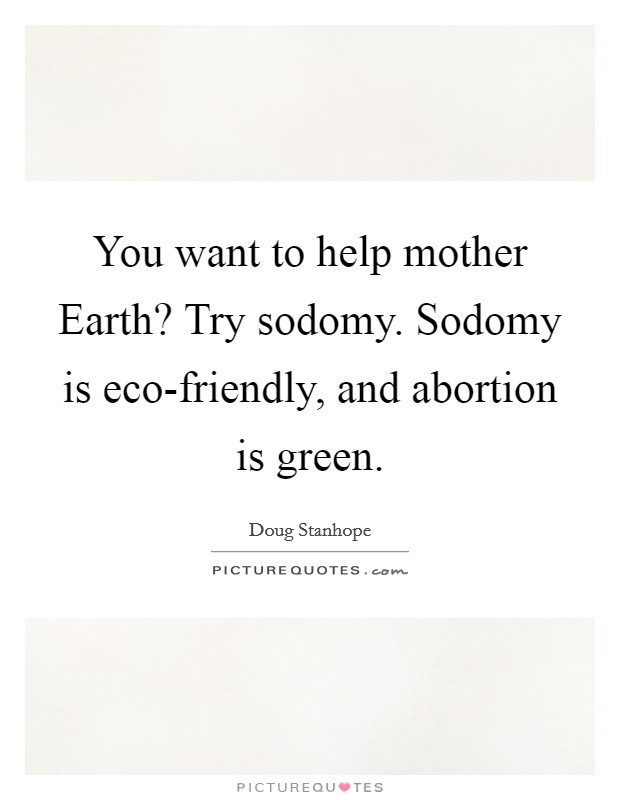 You want to help mother Earth? Try sodomy. Sodomy is eco-friendly, and abortion is green. Picture Quote #1