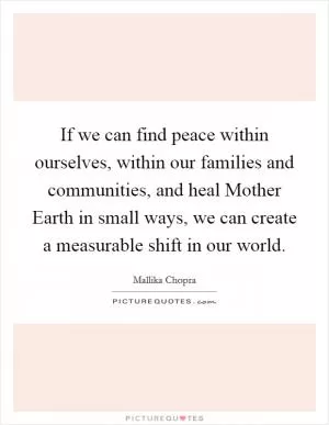 If we can find peace within ourselves, within our families and communities, and heal Mother Earth in small ways, we can create a measurable shift in our world Picture Quote #1