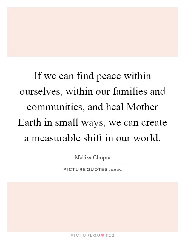 If we can find peace within ourselves, within our families and communities, and heal Mother Earth in small ways, we can create a measurable shift in our world. Picture Quote #1