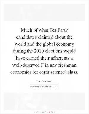 Much of what Tea Party candidates claimed about the world and the global economy during the 2010 elections would have earned their adherents a well-deserved F in any freshman economics (or earth science) class Picture Quote #1